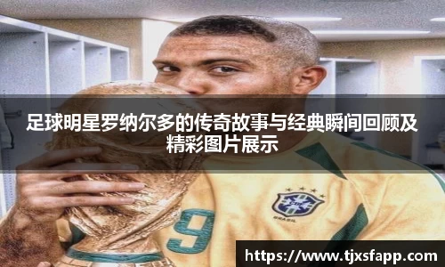 足球明星罗纳尔多的传奇故事与经典瞬间回顾及精彩图片展示